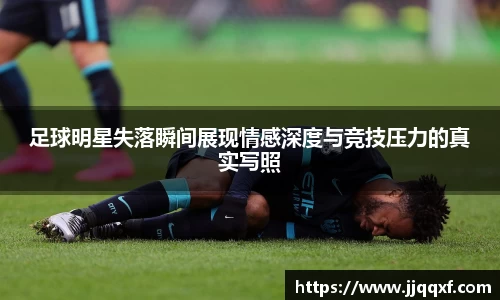 足球明星失落瞬间展现情感深度与竞技压力的真实写照